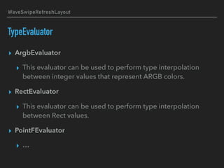 WaveSwipeRefreshLayout
TypeEvaluator
▸ ArgbEvaluator
▸ This evaluator can be used to perform type interpolation
between integer values that represent ARGB colors.
▸ RectEvaluator
▸ This evaluator can be used to perform type interpolation
between Rect values.
▸ PointFEvaluator
▸ …
 