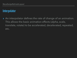 WaveSwipeRefreshLayout
Interpolator
▸ An interpolator deﬁnes the rate of change of an animation.
This allows the basic animation effects (alpha, scale,
translate, rotate) to be accelerated, decelerated, repeated,
etc.
 