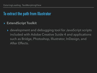 ColoringLoading, TextMorphingView
To extract the path from Illustrator
▸ ExtendScript Toolkit
▸ development and debugging tool for JavaScript scripts
included with Adobe Creative Suide 4 and applications
such as Bridge, Photoshop, Illustrator, InDesign, and
After Effects.
 