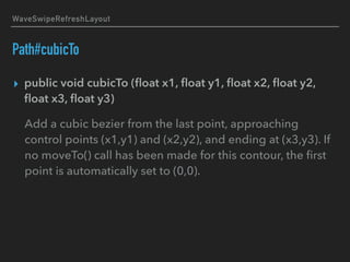 WaveSwipeRefreshLayout
Path#cubicTo
▸ public void cubicTo (ﬂoat x1, ﬂoat y1, ﬂoat x2, ﬂoat y2,
ﬂoat x3, ﬂoat y3)
Add a cubic bezier from the last point, approaching
control points (x1,y1) and (x2,y2), and ending at (x3,y3). If
no moveTo() call has been made for this contour, the ﬁrst
point is automatically set to (0,0).
 