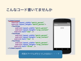 こんなコード書いてませんか
<LinearLayout 
android:layout_width="match_parent" 
android:layout_height="match_parent"> 
<TextView 
android:layout_width="match_parent" 
android:layout_height="wrap_content" 
android:text="one" /> 
<TextView 
android:layout_width="match_parent" 
android:layout_height="wrap_content" 
android:text="two" /> 
<TextView 
android:layout_width="match_parent" 
android:layout_height="wrap_content" 
android:text="three" /> 
</LinearLayout> 
何故かアイテムがひとつしか出ない・・・？
 