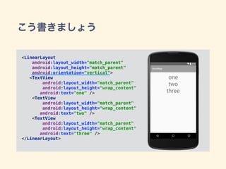 こう書きましょう
<LinearLayout 
android:layout_width="match_parent" 
android:layout_height="match_parent" 
android:orientation="vertical"> 
<TextView 
android:layout_width="match_parent" 
android:layout_height="wrap_content" 
android:text="one" /> 
<TextView 
android:layout_width="match_parent" 
android:layout_height="wrap_content" 
android:text="two" /> 
<TextView 
android:layout_width="match_parent" 
android:layout_height="wrap_content" 
android:text="three" /> 
</LinearLayout>
 