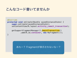 こんなコード書いてませんか
@Override 
protected void onCreate(Bundle savedInstanceState) { 
super.onCreate(savedInstanceState); 
setContentView(R.layout.activity_commit_transaction); 
 
getSupportFragmentManager().beginTransaction() 
.add(R.id.container, new MyFragment()); 
}
あれー？ Fragmentが表示されないなー？
 