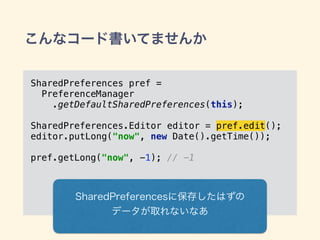 こんなコード書いてませんか
SharedPreferences pref =
PreferenceManager
.getDefaultSharedPreferences(this); 
SharedPreferences.Editor editor = pref.edit(); 
editor.putLong("now", new Date().getTime());
pref.getLong("now", -1); // -1
SharedPreferencesに保存したはずの
データが取れないなあ
 