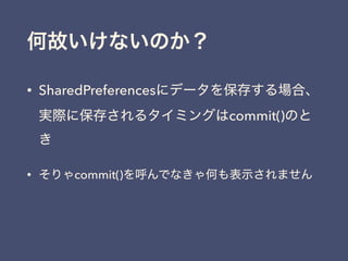 何故いけないのか？
• SharedPreferencesにデータを保存する場合、
実際に保存されるタイミングはcommit()のと
き
• そりゃcommit()を呼んでなきゃ何も表示されません
 