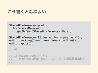 こう書くとなおよい
SharedPreferences pref =
PreferenceManager
.getDefaultSharedPreferences(this); 
SharedPreferences.Editor editor = pref.edit(); 
editor.putLong("now", new Date().getTime());
editor.apply();
// OR
// if(editor.commit()) {
// pref.getLong(“now”, -1); // 1455620005841
// }
 