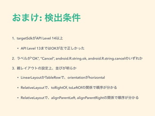 おまけ: 検出条件
1. targetSdkがAPI Level 14以上
• API Level 13まではOKが左で正しかった
2. ラベルが”OK”, “Cancel”, android.R.string.ok, android.R.string.cancelのいずれか
3. 親レイアウトの設定上、並びが明らか
• LinearLayoutかTableRowで、orientationがhorizontal
• RelativeLayoutで、toRightOf, toLeftOfの関係で順序が分かる
• RelativeLayoutで、alignParentLeft, alignParentRightの関係で順序が分かる
 