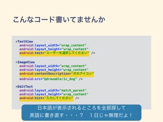 こんなコード書いてませんか
<TextView 
android:layout_width="wrap_content" 
android:layout_height="wrap_content" 
android:text="ユーザーを選択してください" /> 
 
<ImageView 
android:layout_width="wrap_content" 
android:layout_height="wrap_content" 
android:contentDescription="犬のアイコン" 
android:src=“@drawable/ic_dog” /> 
 
<EditText 
android:layout_width="match_parent" 
android:layout_height="wrap_content" 
android:hint="入力してください" />
日本語が表示されるところを全部探して
英語に書き直す・・・？ １日じゃ無理だよ！
 
