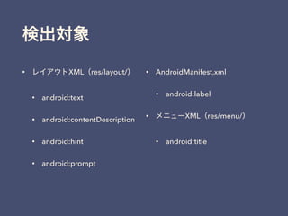検出対象
• レイアウトXML（res/layout/）
• android:text
• android:contentDescription
• android:hint
• android:prompt
• AndroidManifest.xml
• android:label
• メニューXML（res/menu/）
• android:title
 