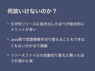 何故いけないのか？
• 文字列リソースに抜き出したほうが総合的に
メリットが多い
• Java側で言語情報を切り替えることもできな
くもないがかなり煩雑
• リソースファイルの自動切り替えに頼ったほ
うが遥かに楽
 
