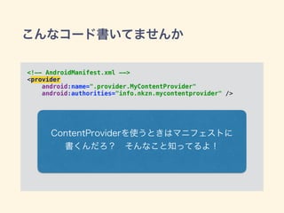 こんなコード書いてませんか
<!—- AndroidManifest.xml —->
<provider 
android:name=".provider.MyContentProvider" 
android:authorities="info.nkzn.mycontentprovider" />
ContentProviderを使うときはマニフェストに
書くんだろ？ そんなこと知ってるよ！
 