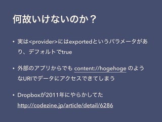 何故いけないのか？
• 実は<provider>にはexportedというパラメータがあ
り、デフォルトでtrue
• 外部のアプリからでも content://hogehoge のよう
なURIでデータにアクセスできてしまう
• Dropboxが2011年にやらかしてた 
http://codezine.jp/article/detail/6286
 