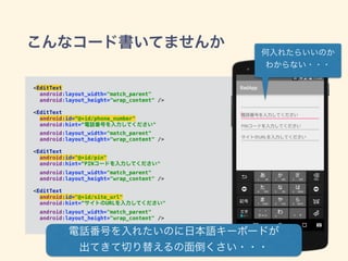 こんなコード書いてませんか
<EditText 
android:layout_width="match_parent" 
android:layout_height="wrap_content" /> 
 
<EditText 
android:id=“@+id/phone_number"
android:hint=“電話番号を入力してください"
android:layout_width="match_parent" 
android:layout_height="wrap_content" /> 
 
<EditText 
android:id="@+id/pin" 
android:hint=“PINコードを入力してください"
android:layout_width="match_parent" 
android:layout_height="wrap_content" /> 
 
<EditText 
android:id="@+id/site_url" 
android:hint=“サイトのURLを入力してください"
android:layout_width="match_parent" 
android:layout_height="wrap_content" />
電話番号を入れたいのに日本語キーボードが
出てきて切り替えるの面倒くさい・・・
何入れたらいいのか
わからない・・・
 