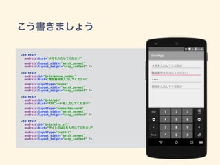 こう書きましょう
<EditText 
android:hint="メモを入力してください"
android:layout_width="match_parent" 
android:layout_height="wrap_content" /> 
 
<EditText 
android:id=“@+id/phone_number"
android:hint=“電話番号を入力してください”
android:inputType=“phone”
android:layout_width="match_parent" 
android:layout_height="wrap_content" /> 
 
<EditText 
android:id="@+id/pin" 
android:hint=“PINコードを入力してください”
android:inputType="numberPassword" 
android:layout_width="match_parent" 
android:layout_height="wrap_content" /> 
 
<EditText 
android:id="@+id/site_url" 
android:hint=“サイトのURLを入力してください”
android:inputType="textUri"
android:layout_width="match_parent" 
android:layout_height="wrap_content" />
 