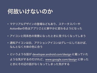 何故いけないのか
• マテリアルデザインの登場などもあり、ステータスバーや
ActionBarの色はアプリごとに鮮やかに変わるようになった
• アイコンと同系色の背景になったときに見づらくなってしまう
• 通知アイコンは白、アクションアイコンはグレーにしておけば、
なんとなく大体の色に合う
• というような話が developer.android.com/design に載っていた
ような気がするのだけれど、www.google.com/design に移った
ときにその辺の話がなくなってしまった気がする
 