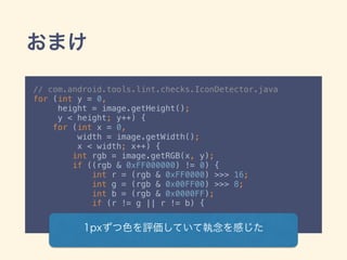 おまけ
// com.android.tools.lint.checks.IconDetector.java
for (int y = 0,
height = image.getHeight();
y < height; y++) { 
for (int x = 0,
width = image.getWidth();
x < width; x++) { 
int rgb = image.getRGB(x, y); 
if ((rgb & 0xFF000000) != 0) { 
int r = (rgb & 0xFF0000) >>> 16; 
int g = (rgb & 0x00FF00) >>> 8; 
int b = (rgb & 0x0000FF); 
if (r != g || r != b) {
1pxずつ色を評価していて執念を感じた
 