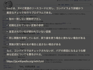 lintとは、主にC言語のソースコードに対し、コンパイラより詳細かつ
厳密なチェックを行うプログラムである。
• 型の一致しない関数呼び出し
• 初期化されていない変数の参照
• 宣言されているが使われていない変数
• 同じ関数を参照しているが、戻り値を使う場合と使わない場合がある
• 関数が戻り値を返す場合と返さない場合がある
など、コンパイラではチェックされないが、バグの原因になるような曖
昧な記述についても警告される。
https://ja.wikipedia.org/wiki/Lint
 