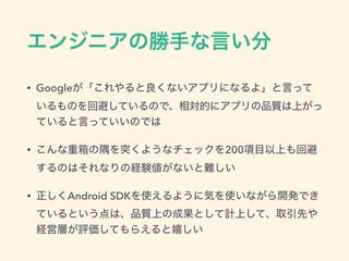 エンジニアの勝手な言い分
• Googleが「これやると良くないアプリになるよ」と言って
いるものを回避しているので、相対的にアプリの品質は上がっ
ていると言っていいのでは
• こんな重箱の隅を突くようなチェックを200項目以上も回避
するのはそれなりの経験値がないと難しい
• 正しくAndroid SDKを使えるように気を使いながら開発でき
ているという点は、品質上の成果として計上して、取引先や
経営層が評価してもらえると嬉しい
 