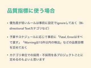 品質指標に使う場合
• 優先度が低いルールは事前に設定でignoreしておく（Bi-
directional Textカテゴリなど）
• 予算やスケジュールに応じて事前に「Fatal, Errorはすべ
て直す」「Warningは15件以内の検出」などの品質目標
を定めておく
• カテゴリ単位での採用・不採用を各プロジェクトごとに
定めるのもよいと思います
 