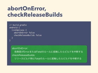 abortOnError,
checkReleaseBuilds
// build.gradle
android {
lintOptions {
abortOnError false
checkReleaseBuilds false
}
}
abortOnError:
危険度がErrorまたはFatalのルールに抵触したらビルドを中断する
checkReleaseBuilds:
リリースビルド時にFatalのルールに抵触したらビルドを中断する
 