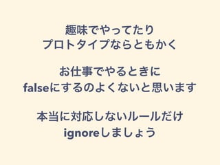 趣味でやってたり
プロトタイプならともかく
お仕事でやるときに
falseにするのよくないと思います
本当に対応しないルールだけ
ignoreしましょう
 