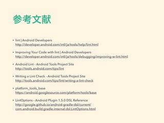 参考文献
• lint | Android Developers 
http://developer.android.com/intl/ja/tools/help/lint.html
• Improving Your Code with lint | Android Developers 
http://developer.android.com/intl/ja/tools/debugging/improving-w-lint.html
• Android Lint - Android Tools Project Site 
http://tools.android.com/tips/lint
• Writing a Lint Check - Android Tools Project Site 
http://tools.android.com/tips/lint/writing-a-lint-check
• platform_tools_base 
https://android.googlesource.com/platform/tools/base
• LintOptions - Android Plugin 1.5.0 DSL Reference 
http://google.github.io/android-gradle-dsl/current/
com.android.build.gradle.internal.dsl.LintOptions.html
 