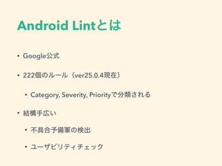 Android Lintとは
• Google公式
• 222個のルール（ver25.0.4現在）
• Category, Severity, Priorityで分類される
• 結構手広い
• 不具合予備軍の検出
• ユーザビリティチェック
 