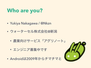 Who are you?
• Yukiya Nakagawa / @Nkzn
• ウォーターセル株式会社@新潟
• 農業向けサービス「アグリノート」
• エンジニア募集中です
• Androidは2009年からチマチマと
 