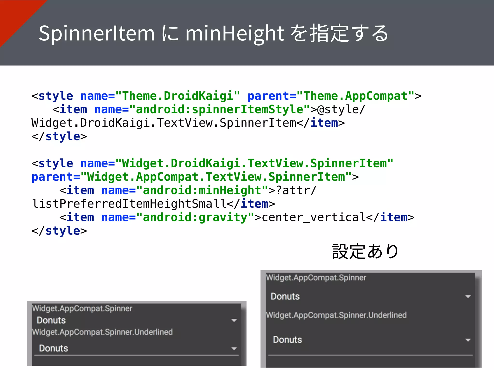 <style name="Theme.DroidKaigi" parent="Theme.AppCompat"> 
<item name="android:spinnerItemStyle">@style/
Widget.DroidKaigi.TextView.SpinnerItem</item> 
</style> 
<style name="Widget.DroidKaigi.TextView.SpinnerItem"
parent="Widget.AppCompat.TextView.SpinnerItem"> 
<item name="android:minHeight">?attr/
listPreferredItemHeightSmall</item> 
<item name="android:gravity">center_vertical</item> 
</style>
 