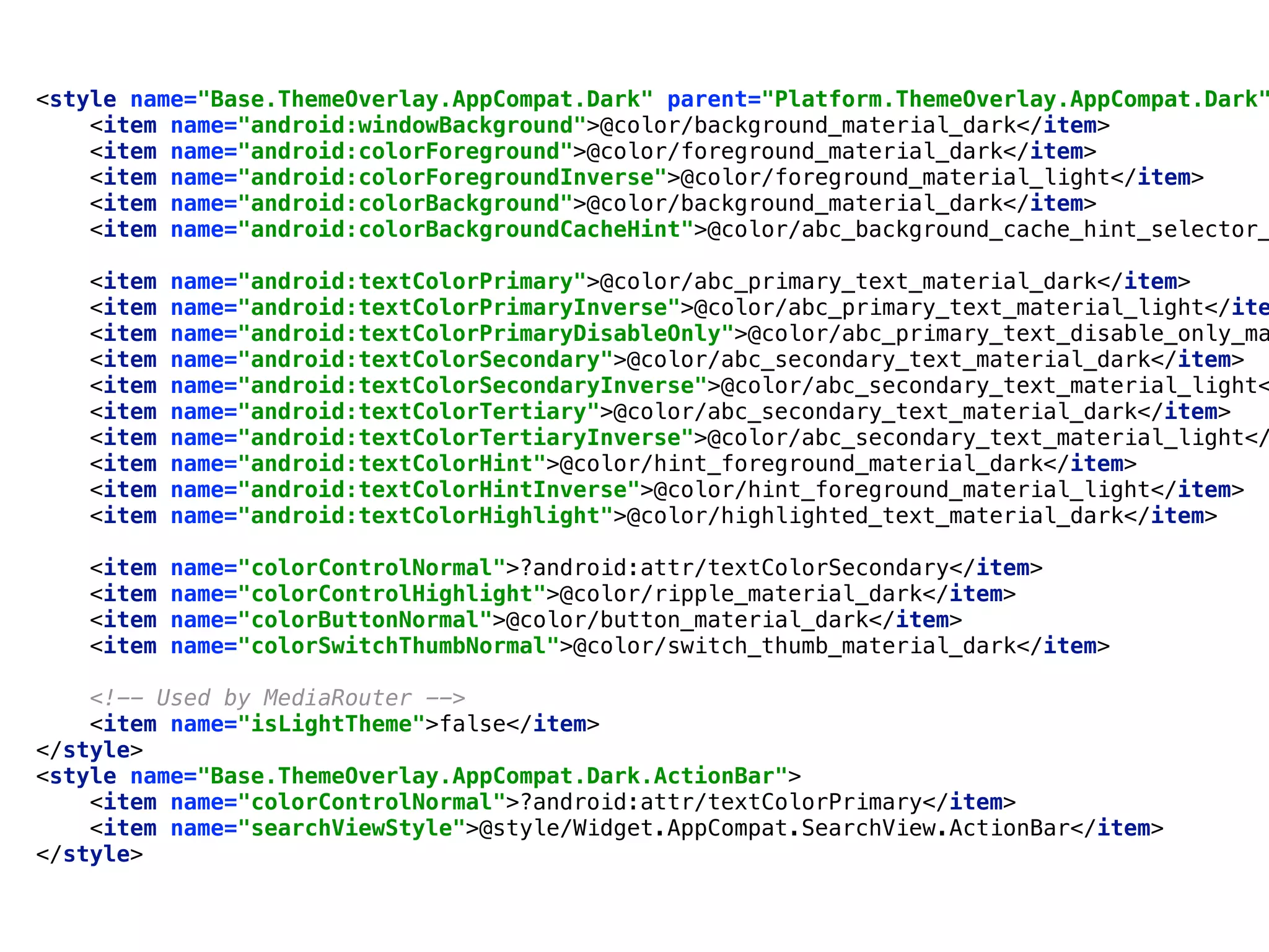 <style name="Base.ThemeOverlay.AppCompat.Dark" parent="Platform.ThemeOverlay.AppCompat.Dark"
<item name="android:windowBackground">@color/background_material_dark</item> 
<item name="android:colorForeground">@color/foreground_material_dark</item> 
<item name="android:colorForegroundInverse">@color/foreground_material_light</item> 
<item name="android:colorBackground">@color/background_material_dark</item> 
<item name="android:colorBackgroundCacheHint">@color/abc_background_cache_hint_selector_
 
<item name="android:textColorPrimary">@color/abc_primary_text_material_dark</item> 
<item name="android:textColorPrimaryInverse">@color/abc_primary_text_material_light</ite
<item name="android:textColorPrimaryDisableOnly">@color/abc_primary_text_disable_only_ma
<item name="android:textColorSecondary">@color/abc_secondary_text_material_dark</item> 
<item name="android:textColorSecondaryInverse">@color/abc_secondary_text_material_light<
<item name="android:textColorTertiary">@color/abc_secondary_text_material_dark</item> 
<item name="android:textColorTertiaryInverse">@color/abc_secondary_text_material_light</
<item name="android:textColorHint">@color/hint_foreground_material_dark</item> 
<item name="android:textColorHintInverse">@color/hint_foreground_material_light</item> 
<item name="android:textColorHighlight">@color/highlighted_text_material_dark</item> 
 
<item name="colorControlNormal">?android:attr/textColorSecondary</item> 
<item name="colorControlHighlight">@color/ripple_material_dark</item> 
<item name="colorButtonNormal">@color/button_material_dark</item> 
<item name="colorSwitchThumbNormal">@color/switch_thumb_material_dark</item> 
 
<!-- Used by MediaRouter --> 
<item name="isLightTheme">false</item> 
</style>
<style name="Base.ThemeOverlay.AppCompat.Dark.ActionBar"> 
<item name="colorControlNormal">?android:attr/textColorPrimary</item> 
<item name="searchViewStyle">@style/Widget.AppCompat.SearchView.ActionBar</item> 
</style>
 