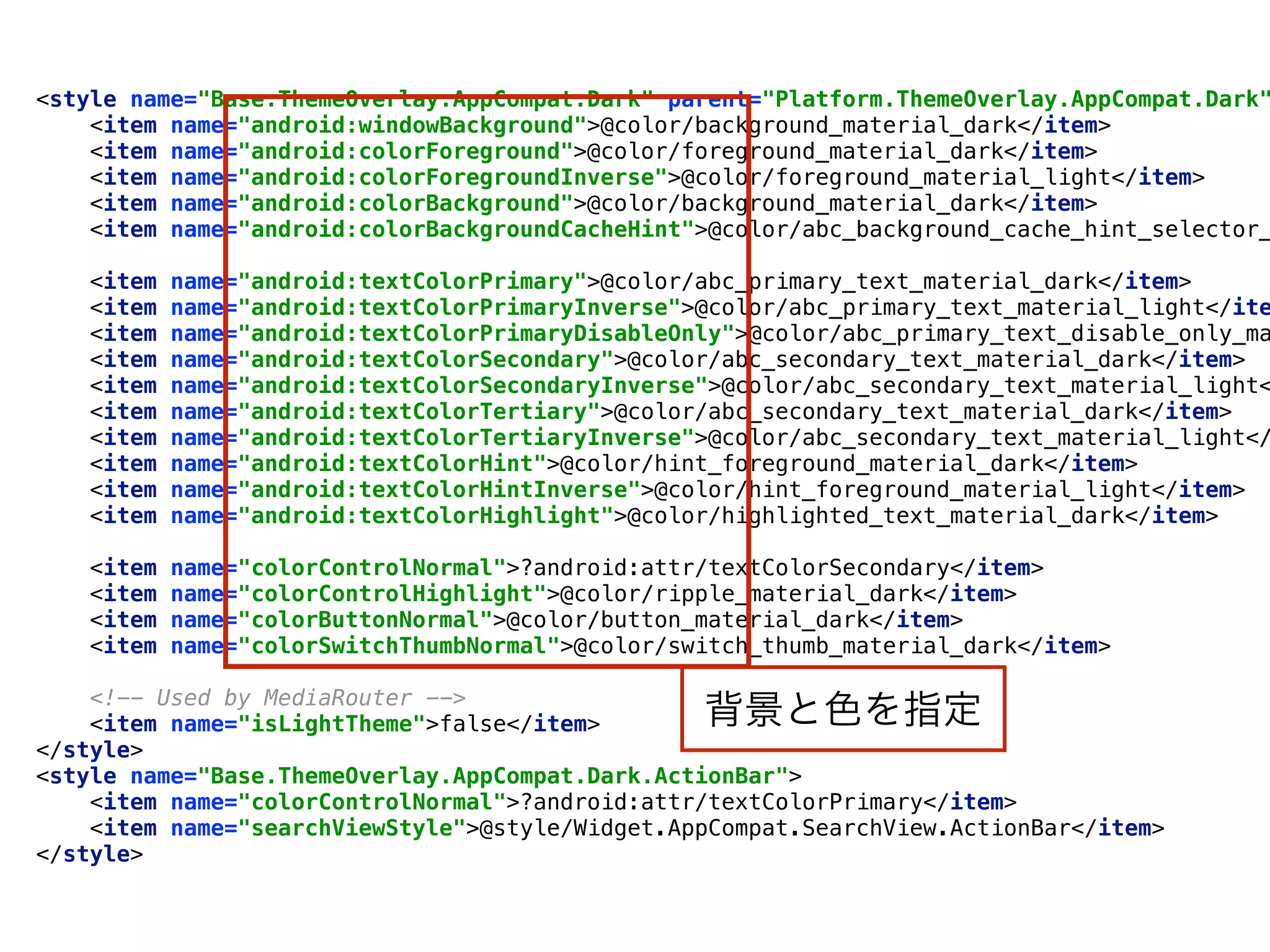 <style name="Base.ThemeOverlay.AppCompat.Dark" parent="Platform.ThemeOverlay.AppCompat.Dark"
<item name="android:windowBackground">@color/background_material_dark</item> 
<item name="android:colorForeground">@color/foreground_material_dark</item> 
<item name="android:colorForegroundInverse">@color/foreground_material_light</item> 
<item name="android:colorBackground">@color/background_material_dark</item> 
<item name="android:colorBackgroundCacheHint">@color/abc_background_cache_hint_selector_
 
<item name="android:textColorPrimary">@color/abc_primary_text_material_dark</item> 
<item name="android:textColorPrimaryInverse">@color/abc_primary_text_material_light</ite
<item name="android:textColorPrimaryDisableOnly">@color/abc_primary_text_disable_only_ma
<item name="android:textColorSecondary">@color/abc_secondary_text_material_dark</item> 
<item name="android:textColorSecondaryInverse">@color/abc_secondary_text_material_light<
<item name="android:textColorTertiary">@color/abc_secondary_text_material_dark</item> 
<item name="android:textColorTertiaryInverse">@color/abc_secondary_text_material_light</
<item name="android:textColorHint">@color/hint_foreground_material_dark</item> 
<item name="android:textColorHintInverse">@color/hint_foreground_material_light</item> 
<item name="android:textColorHighlight">@color/highlighted_text_material_dark</item> 
 
<item name="colorControlNormal">?android:attr/textColorSecondary</item> 
<item name="colorControlHighlight">@color/ripple_material_dark</item> 
<item name="colorButtonNormal">@color/button_material_dark</item> 
<item name="colorSwitchThumbNormal">@color/switch_thumb_material_dark</item> 
 
<!-- Used by MediaRouter --> 
<item name="isLightTheme">false</item> 
</style>
<style name="Base.ThemeOverlay.AppCompat.Dark.ActionBar"> 
<item name="colorControlNormal">?android:attr/textColorPrimary</item> 
<item name="searchViewStyle">@style/Widget.AppCompat.SearchView.ActionBar</item> 
</style>
背景と色を指定
 