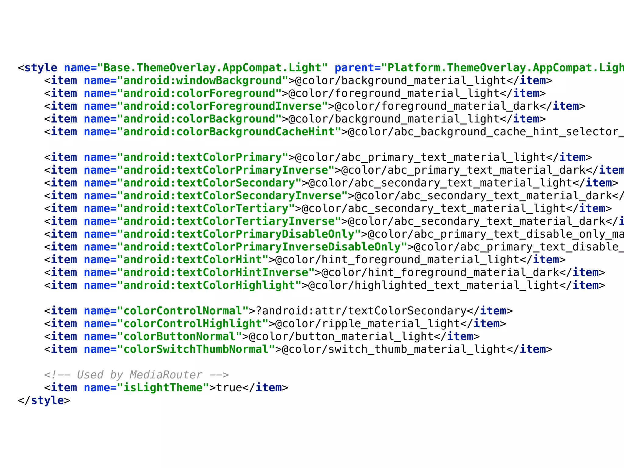 <style name="Base.ThemeOverlay.AppCompat.Light" parent="Platform.ThemeOverlay.AppCompat.Ligh
<item name="android:windowBackground">@color/background_material_light</item> 
<item name="android:colorForeground">@color/foreground_material_light</item> 
<item name="android:colorForegroundInverse">@color/foreground_material_dark</item> 
<item name="android:colorBackground">@color/background_material_light</item> 
<item name="android:colorBackgroundCacheHint">@color/abc_background_cache_hint_selector_
 
<item name="android:textColorPrimary">@color/abc_primary_text_material_light</item> 
<item name="android:textColorPrimaryInverse">@color/abc_primary_text_material_dark</item
<item name="android:textColorSecondary">@color/abc_secondary_text_material_light</item> 
<item name="android:textColorSecondaryInverse">@color/abc_secondary_text_material_dark</
<item name="android:textColorTertiary">@color/abc_secondary_text_material_light</item> 
<item name="android:textColorTertiaryInverse">@color/abc_secondary_text_material_dark</i
<item name="android:textColorPrimaryDisableOnly">@color/abc_primary_text_disable_only_ma
<item name="android:textColorPrimaryInverseDisableOnly">@color/abc_primary_text_disable_
<item name="android:textColorHint">@color/hint_foreground_material_light</item> 
<item name="android:textColorHintInverse">@color/hint_foreground_material_dark</item> 
<item name="android:textColorHighlight">@color/highlighted_text_material_light</item> 
 
<item name="colorControlNormal">?android:attr/textColorSecondary</item> 
<item name="colorControlHighlight">@color/ripple_material_light</item> 
<item name="colorButtonNormal">@color/button_material_light</item> 
<item name="colorSwitchThumbNormal">@color/switch_thumb_material_light</item> 
 
<!-- Used by MediaRouter --> 
<item name="isLightTheme">true</item> 
</style>
 