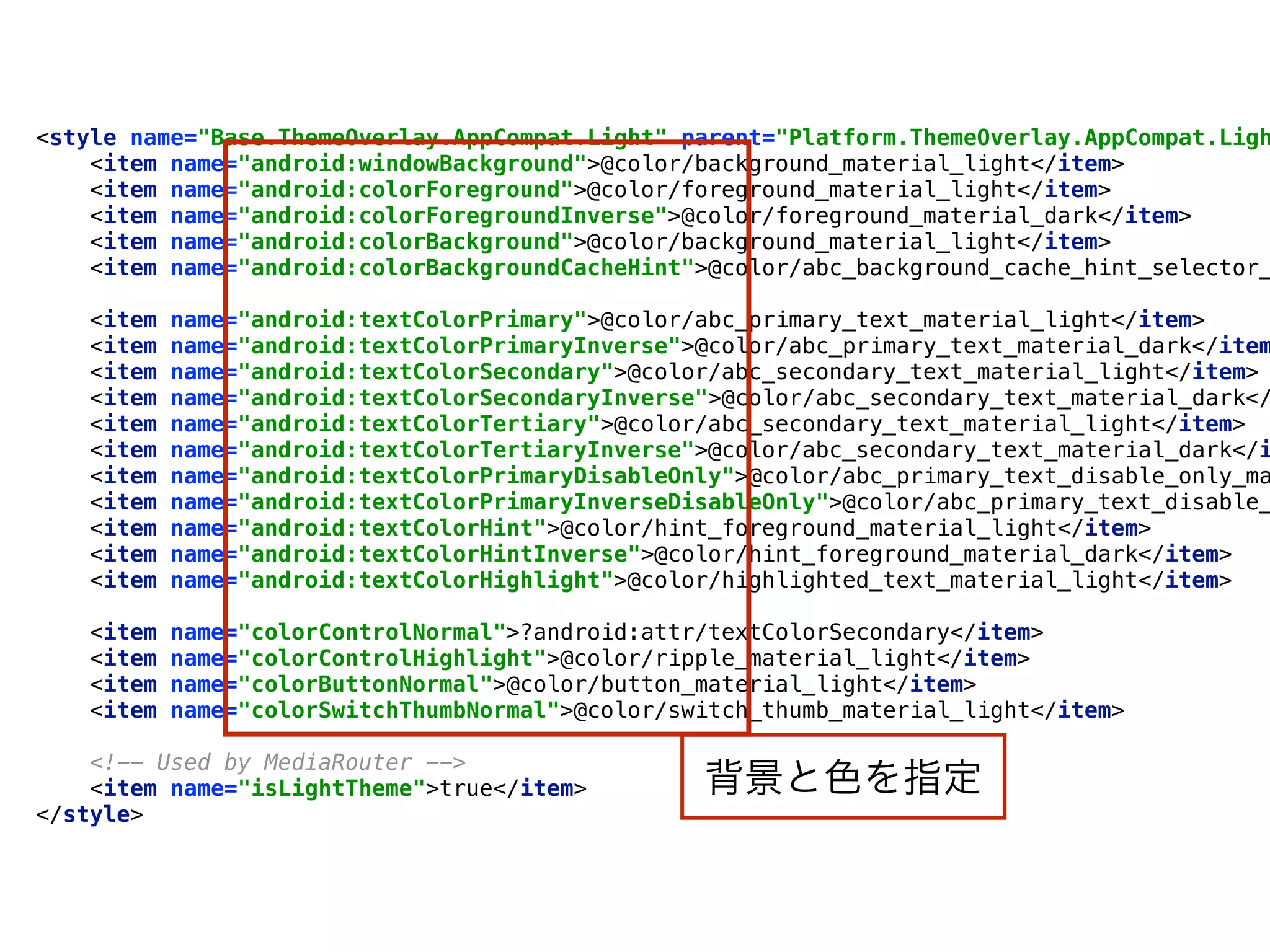 <style name="Base.ThemeOverlay.AppCompat.Light" parent="Platform.ThemeOverlay.AppCompat.Ligh
<item name="android:windowBackground">@color/background_material_light</item> 
<item name="android:colorForeground">@color/foreground_material_light</item> 
<item name="android:colorForegroundInverse">@color/foreground_material_dark</item> 
<item name="android:colorBackground">@color/background_material_light</item> 
<item name="android:colorBackgroundCacheHint">@color/abc_background_cache_hint_selector_
 
<item name="android:textColorPrimary">@color/abc_primary_text_material_light</item> 
<item name="android:textColorPrimaryInverse">@color/abc_primary_text_material_dark</item
<item name="android:textColorSecondary">@color/abc_secondary_text_material_light</item> 
<item name="android:textColorSecondaryInverse">@color/abc_secondary_text_material_dark</
<item name="android:textColorTertiary">@color/abc_secondary_text_material_light</item> 
<item name="android:textColorTertiaryInverse">@color/abc_secondary_text_material_dark</i
<item name="android:textColorPrimaryDisableOnly">@color/abc_primary_text_disable_only_ma
<item name="android:textColorPrimaryInverseDisableOnly">@color/abc_primary_text_disable_
<item name="android:textColorHint">@color/hint_foreground_material_light</item> 
<item name="android:textColorHintInverse">@color/hint_foreground_material_dark</item> 
<item name="android:textColorHighlight">@color/highlighted_text_material_light</item> 
 
<item name="colorControlNormal">?android:attr/textColorSecondary</item> 
<item name="colorControlHighlight">@color/ripple_material_light</item> 
<item name="colorButtonNormal">@color/button_material_light</item> 
<item name="colorSwitchThumbNormal">@color/switch_thumb_material_light</item> 
 
<!-- Used by MediaRouter --> 
<item name="isLightTheme">true</item> 
</style>
背景と色を指定
 