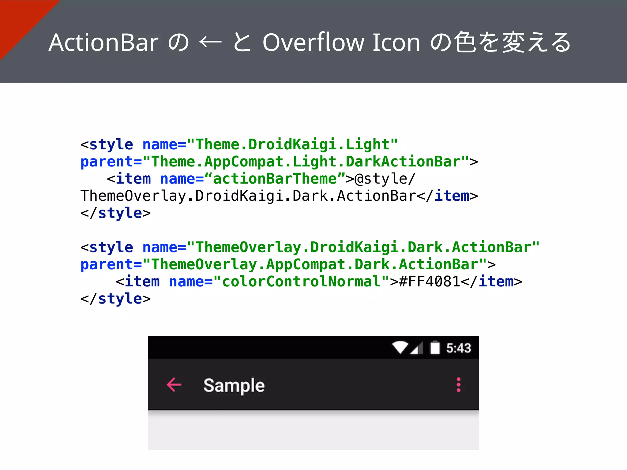 <style name="Theme.DroidKaigi.Light"
parent="Theme.AppCompat.Light.DarkActionBar"> 
<item name=“actionBarTheme”>@style/
ThemeOverlay.DroidKaigi.Dark.ActionBar</item> 
</style> 
 
<style name="ThemeOverlay.DroidKaigi.Dark.ActionBar"
parent="ThemeOverlay.AppCompat.Dark.ActionBar"> 
<item name="colorControlNormal">#FF4081</item> 
</style>
 