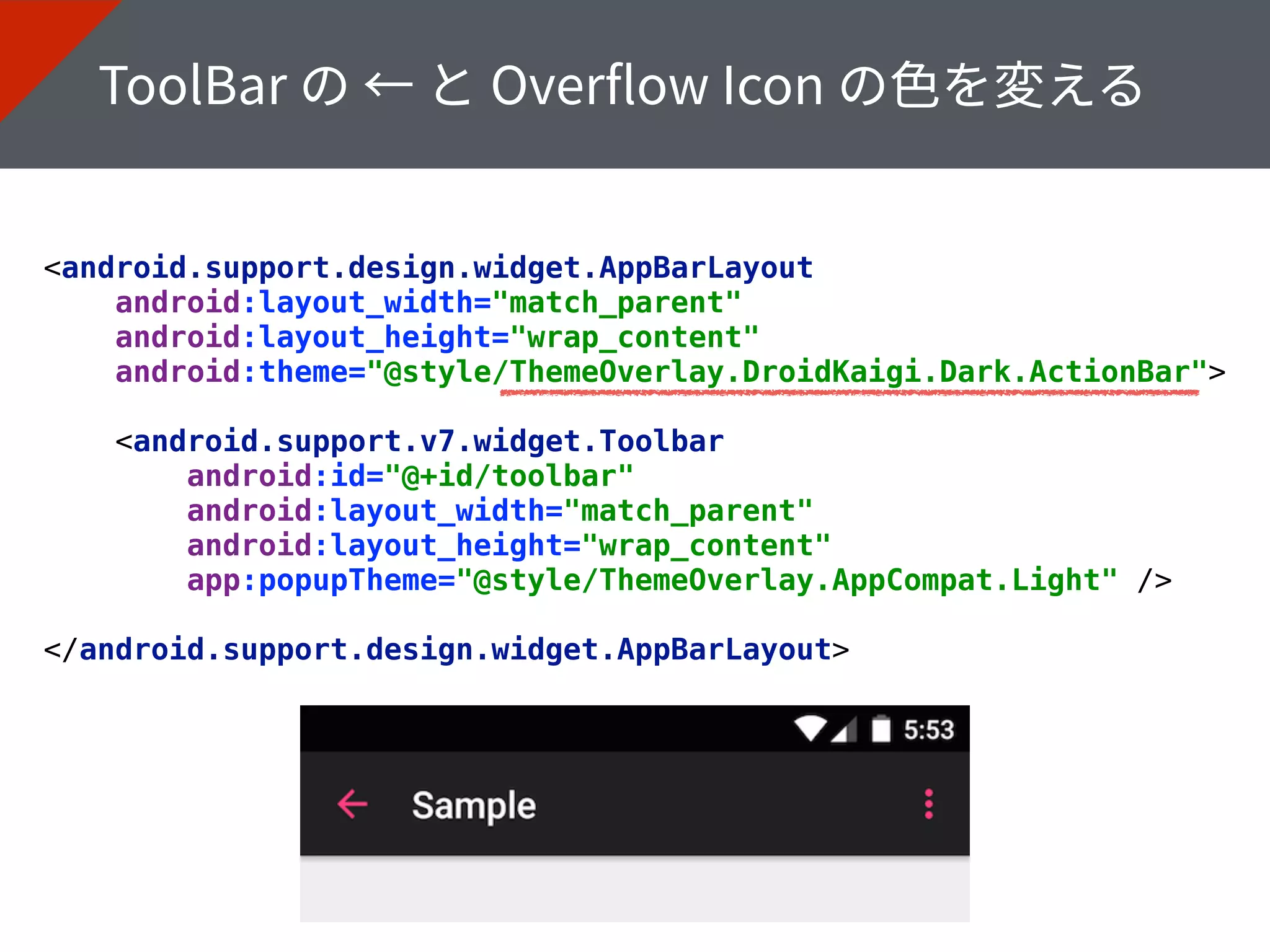 <android.support.design.widget.AppBarLayout 
android:layout_width="match_parent" 
android:layout_height="wrap_content" 
android:theme="@style/ThemeOverlay.DroidKaigi.Dark.ActionBar"> 
 
<android.support.v7.widget.Toolbar 
android:id="@+id/toolbar" 
android:layout_width="match_parent" 
android:layout_height="wrap_content" 
app:popupTheme="@style/ThemeOverlay.AppCompat.Light" /> 
 
</android.support.design.widget.AppBarLayout>
 