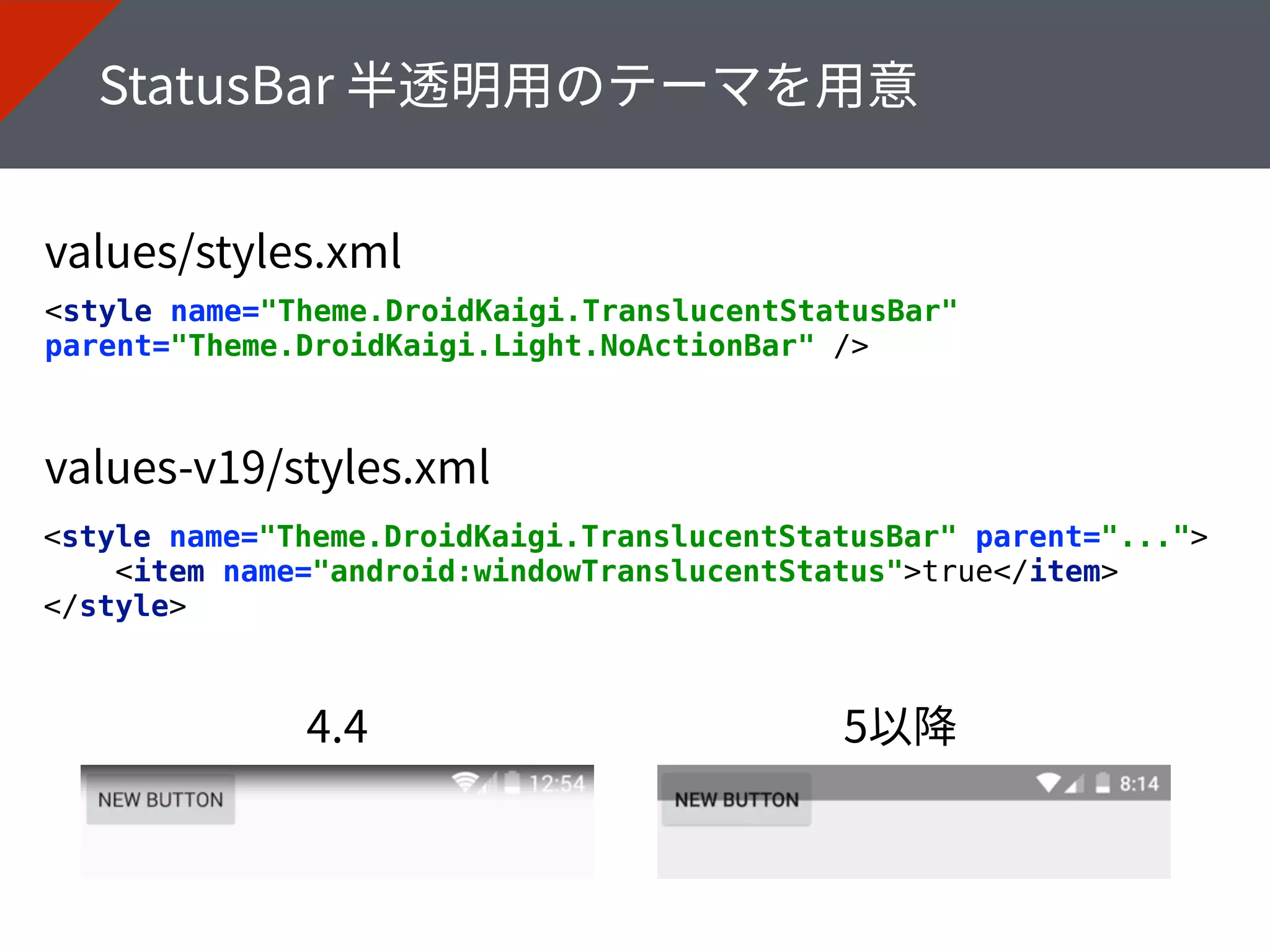 <style name="Theme.DroidKaigi.TranslucentStatusBar"
parent="Theme.DroidKaigi.Light.NoActionBar" />
<style name="Theme.DroidKaigi.TranslucentStatusBar" parent="..."> 
<item name="android:windowTranslucentStatus">true</item> 
</style>
 