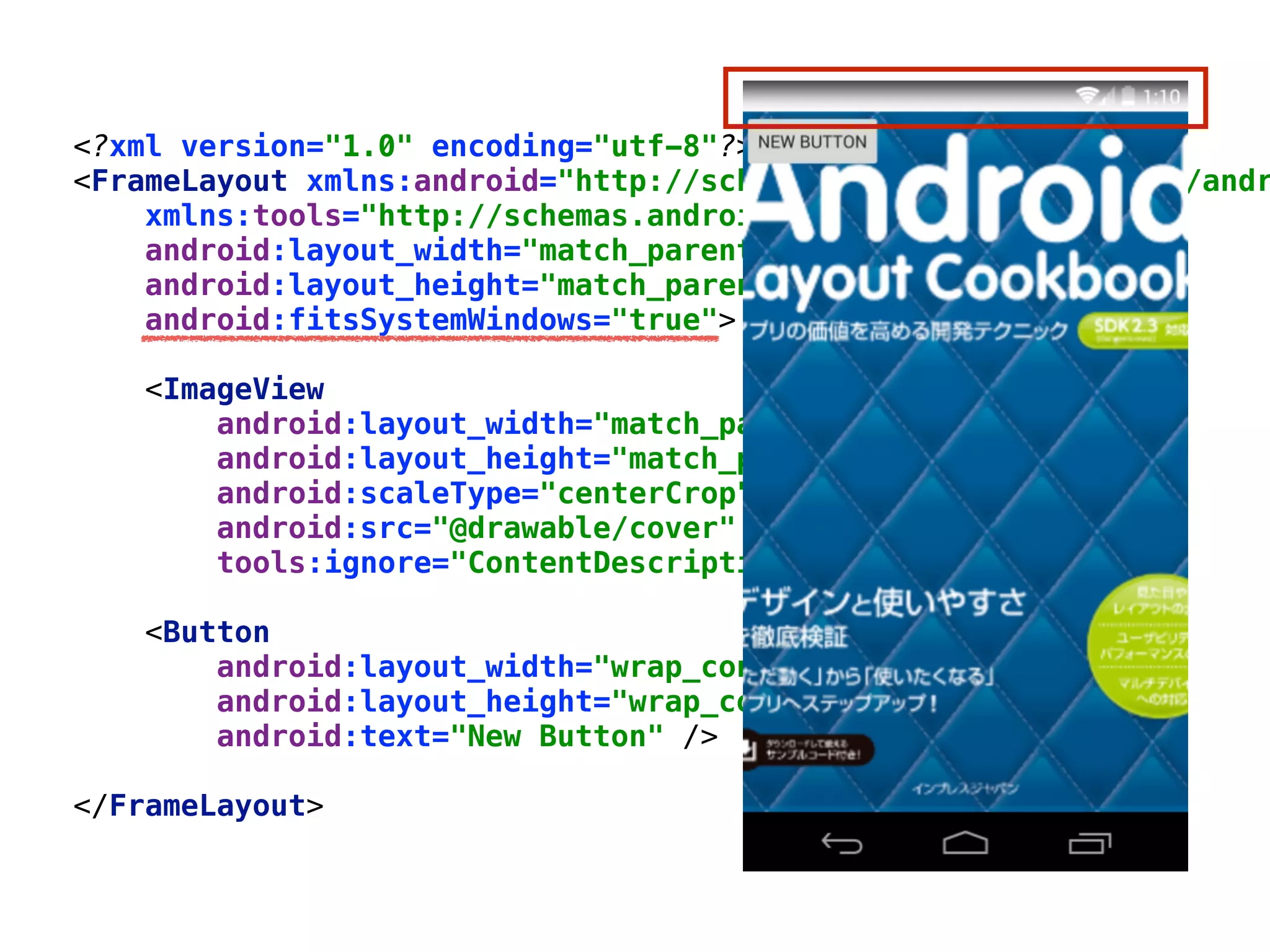 <?xml version="1.0" encoding="utf-8"?> 
<FrameLayout xmlns:android="http://schemas.android.com/apk/res/andr
xmlns:tools="http://schemas.android.com/tools" 
android:layout_width="match_parent" 
android:layout_height="match_parent" 
android:fitsSystemWindows="true"> 
 
<ImageView 
android:layout_width="match_parent" 
android:layout_height="match_parent" 
android:scaleType="centerCrop" 
android:src="@drawable/cover" 
tools:ignore="ContentDescription" /> 
 
<Button 
android:layout_width="wrap_content" 
android:layout_height="wrap_content" 
android:text="New Button" /> 
 
</FrameLayout>
 