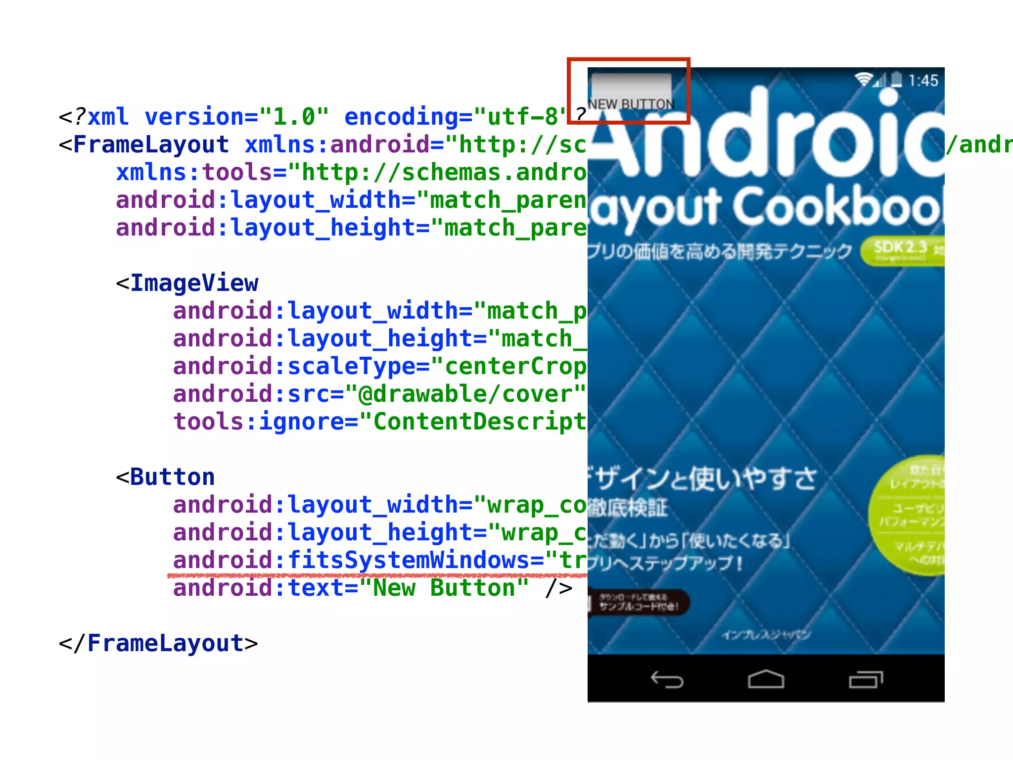 <?xml version="1.0" encoding="utf-8"?> 
<FrameLayout xmlns:android="http://schemas.android.com/apk/res/andr
xmlns:tools="http://schemas.android.com/tools" 
android:layout_width="match_parent" 
android:layout_height="match_parent"> 
 
<ImageView 
android:layout_width="match_parent" 
android:layout_height="match_parent" 
android:scaleType="centerCrop" 
android:src="@drawable/cover" 
tools:ignore="ContentDescription" /> 
 
<Button 
android:layout_width="wrap_content" 
android:layout_height="wrap_content" 
android:fitsSystemWindows="true" 
android:text="New Button" /> 
 
</FrameLayout>
 