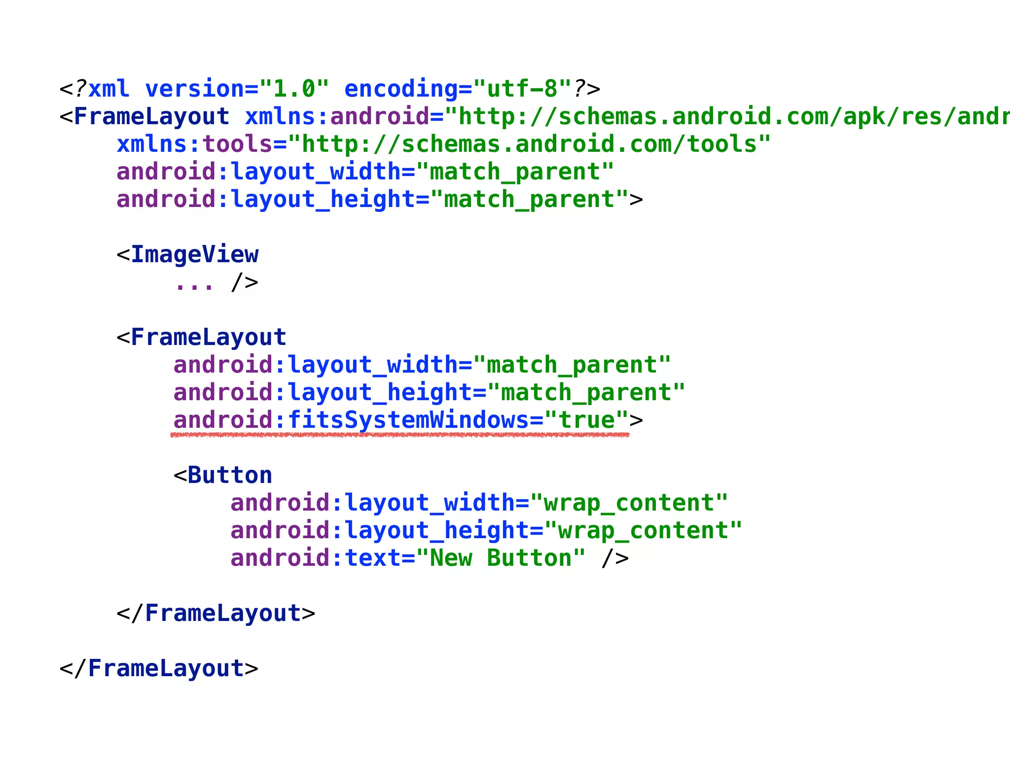 <?xml version="1.0" encoding="utf-8"?> 
<FrameLayout xmlns:android="http://schemas.android.com/apk/res/andr
xmlns:tools="http://schemas.android.com/tools" 
android:layout_width="match_parent" 
android:layout_height="match_parent"> 
 
<ImageView 
... /> 
 
<FrameLayout 
android:layout_width="match_parent" 
android:layout_height="match_parent" 
android:fitsSystemWindows="true"> 
 
<Button 
android:layout_width="wrap_content" 
android:layout_height="wrap_content" 
android:text="New Button" /> 
 
</FrameLayout> 
 
</FrameLayout>
 