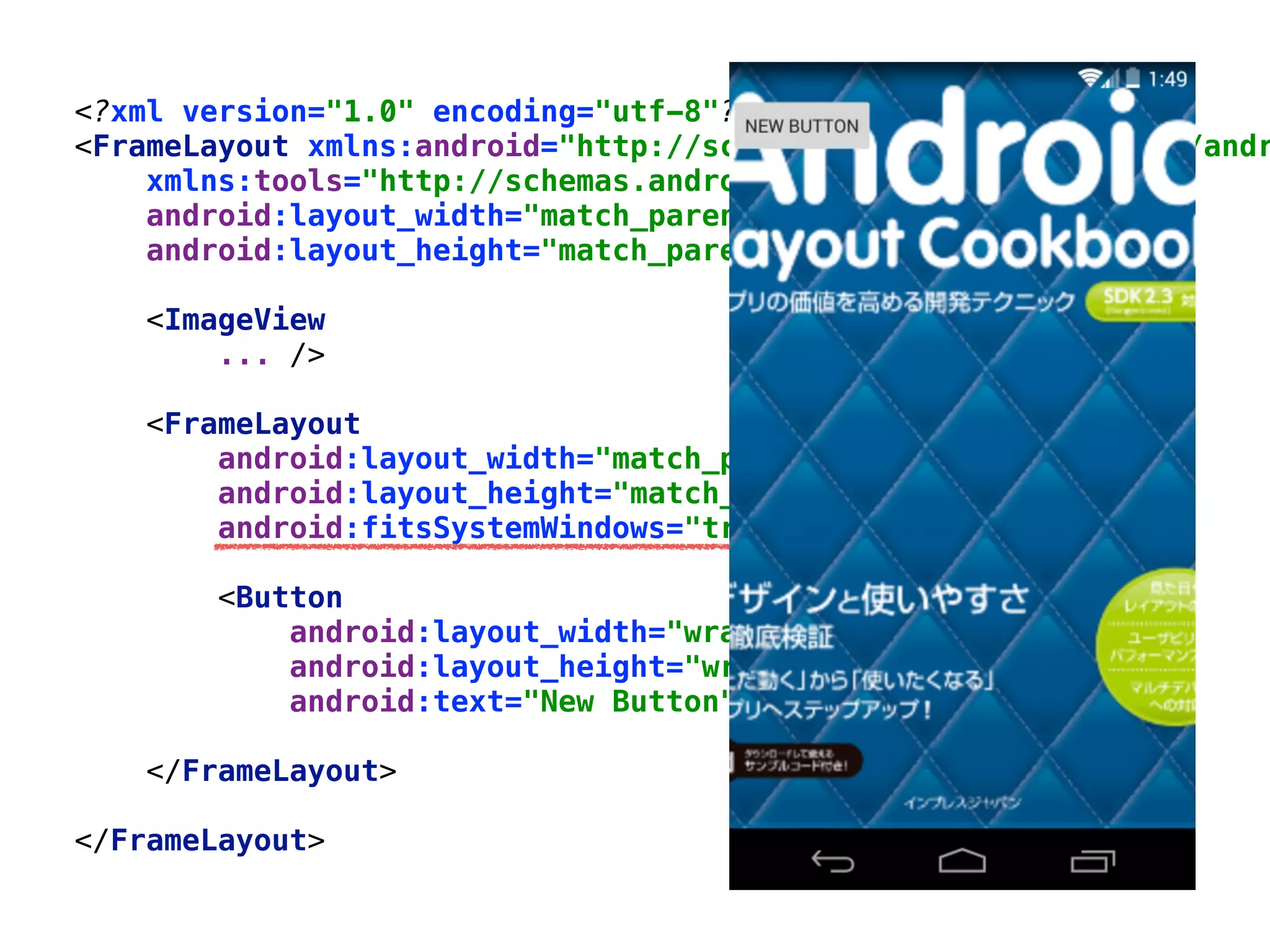 <?xml version="1.0" encoding="utf-8"?> 
<FrameLayout xmlns:android="http://schemas.android.com/apk/res/andr
xmlns:tools="http://schemas.android.com/tools" 
android:layout_width="match_parent" 
android:layout_height="match_parent"> 
 
<ImageView 
... /> 
 
<FrameLayout 
android:layout_width="match_parent" 
android:layout_height="match_parent" 
android:fitsSystemWindows="true"> 
 
<Button 
android:layout_width="wrap_content" 
android:layout_height="wrap_content" 
android:text="New Button" /> 
 
</FrameLayout> 
 
</FrameLayout>
 