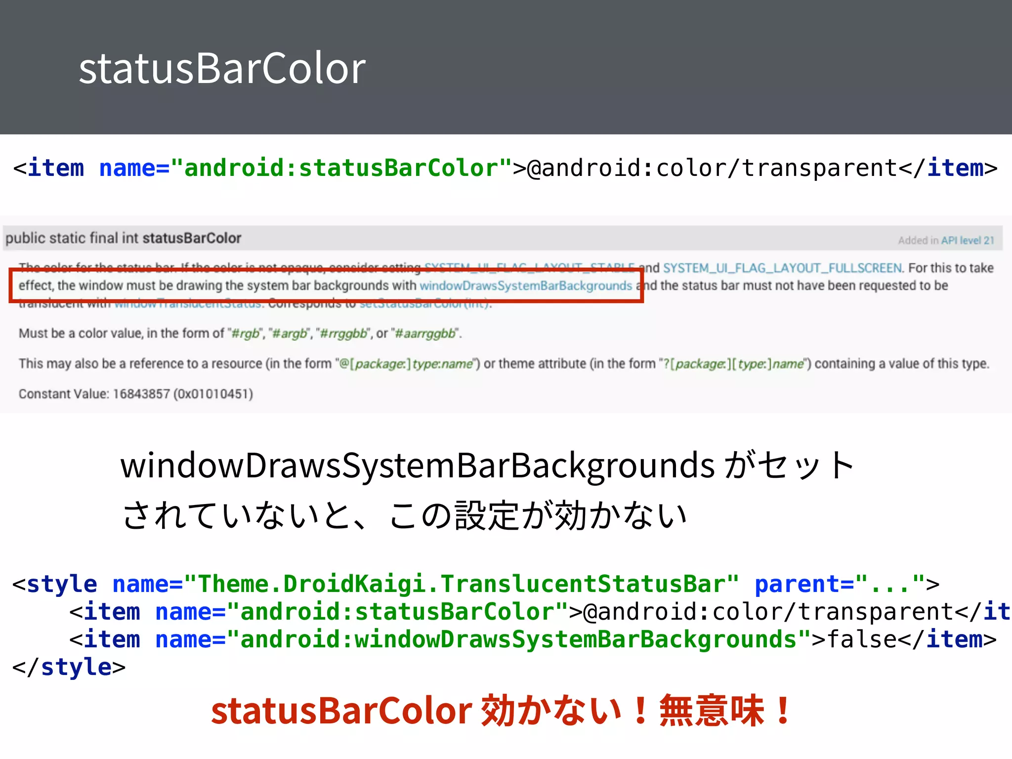 <item name="android:statusBarColor">@android:color/transparent</item>
<style name="Theme.DroidKaigi.TranslucentStatusBar" parent="..."> 
<item name="android:statusBarColor">@android:color/transparent</ite
<item name="android:windowDrawsSystemBarBackgrounds">false</item> 
</style>
 