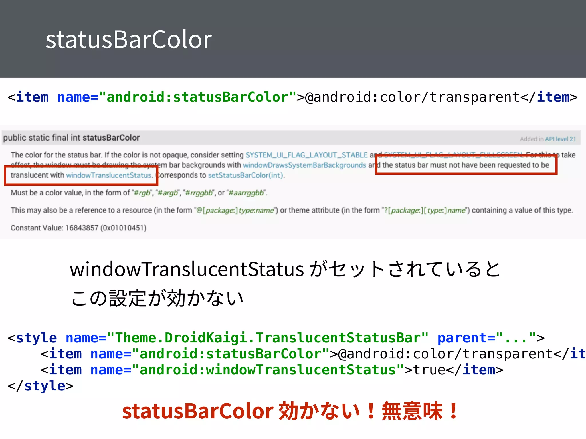 <item name="android:statusBarColor">@android:color/transparent</item>
<style name="Theme.DroidKaigi.TranslucentStatusBar" parent="..."> 
<item name="android:statusBarColor">@android:color/transparent</it
<item name="android:windowTranslucentStatus">true</item> 
</style>
 