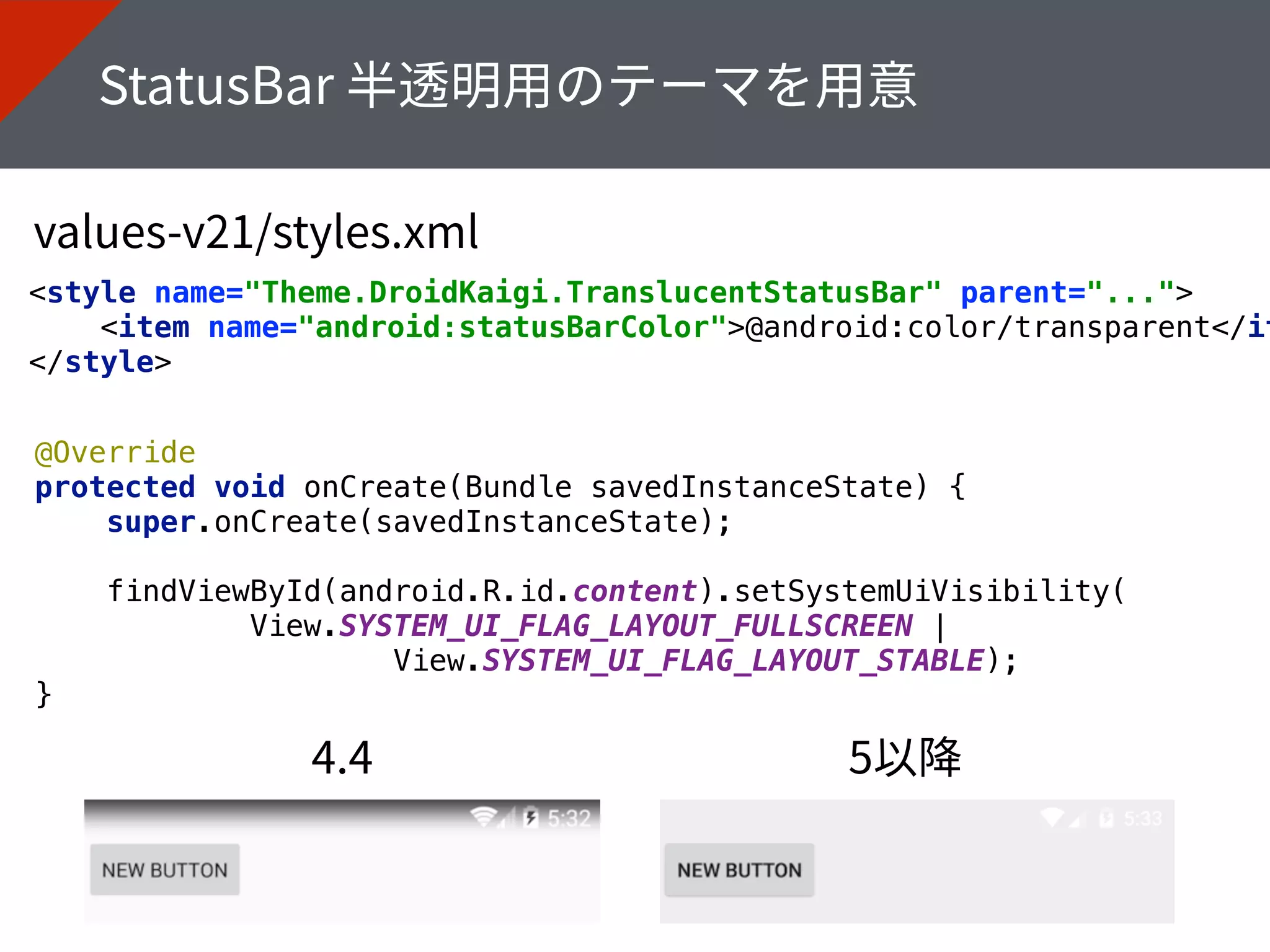 <style name="Theme.DroidKaigi.TranslucentStatusBar" parent="..."> 
<item name="android:statusBarColor">@android:color/transparent</it
</style>
@Override 
protected void onCreate(Bundle savedInstanceState) { 
super.onCreate(savedInstanceState); 
 
findViewById(android.R.id.content).setSystemUiVisibility( 
View.SYSTEM_UI_FLAG_LAYOUT_FULLSCREEN |
View.SYSTEM_UI_FLAG_LAYOUT_STABLE); 
}
 