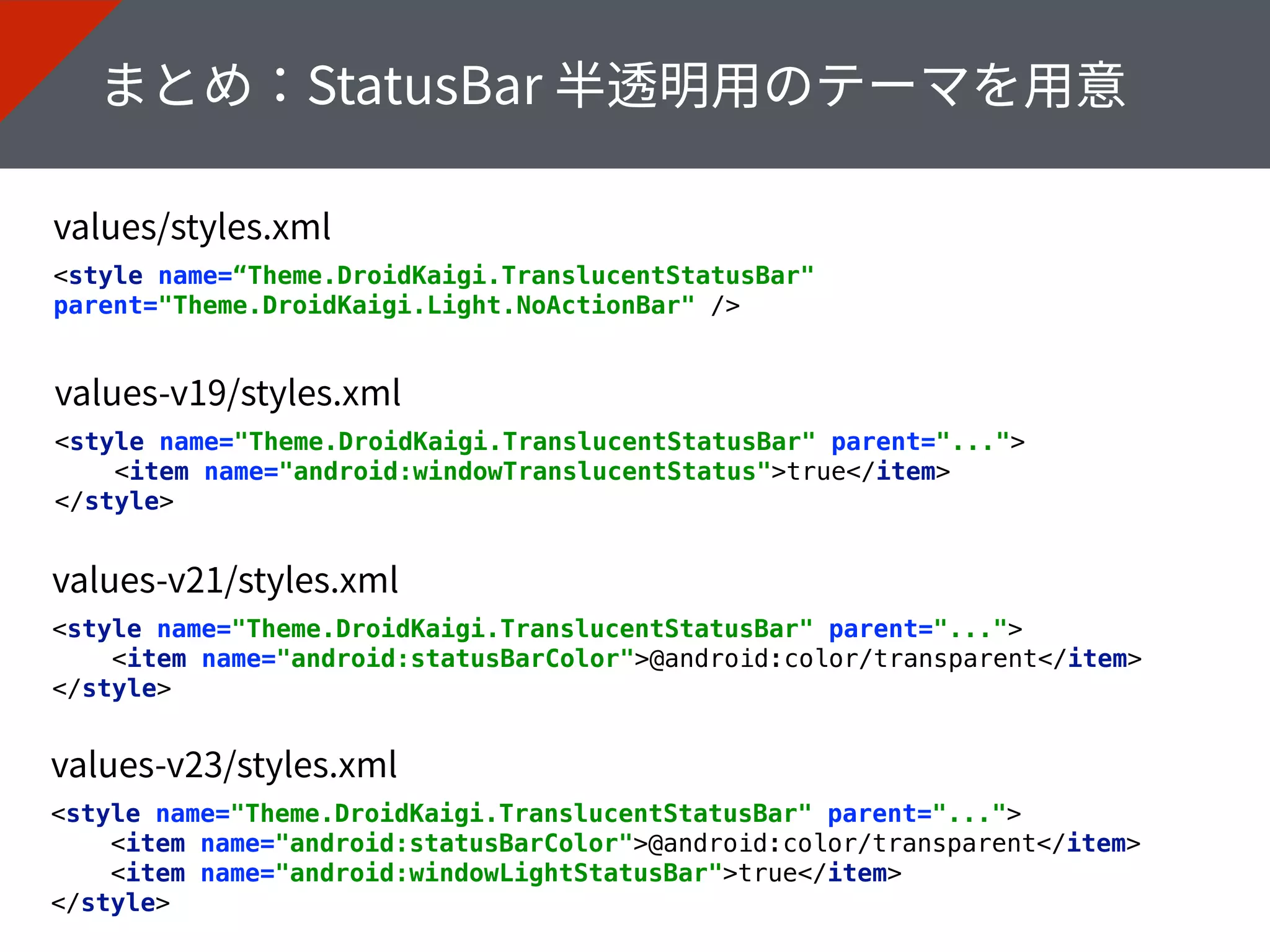 <style name="Theme.DroidKaigi.TranslucentStatusBar" parent="..."> 
<item name="android:statusBarColor">@android:color/transparent</item> 
<item name="android:windowLightStatusBar">true</item> 
</style>
<style name=“Theme.DroidKaigi.TranslucentStatusBar"
parent="Theme.DroidKaigi.Light.NoActionBar" />
<style name="Theme.DroidKaigi.TranslucentStatusBar" parent="..."> 
<item name="android:windowTranslucentStatus">true</item> 
</style>
<style name="Theme.DroidKaigi.TranslucentStatusBar" parent="..."> 
<item name="android:statusBarColor">@android:color/transparent</item> 
</style>
 