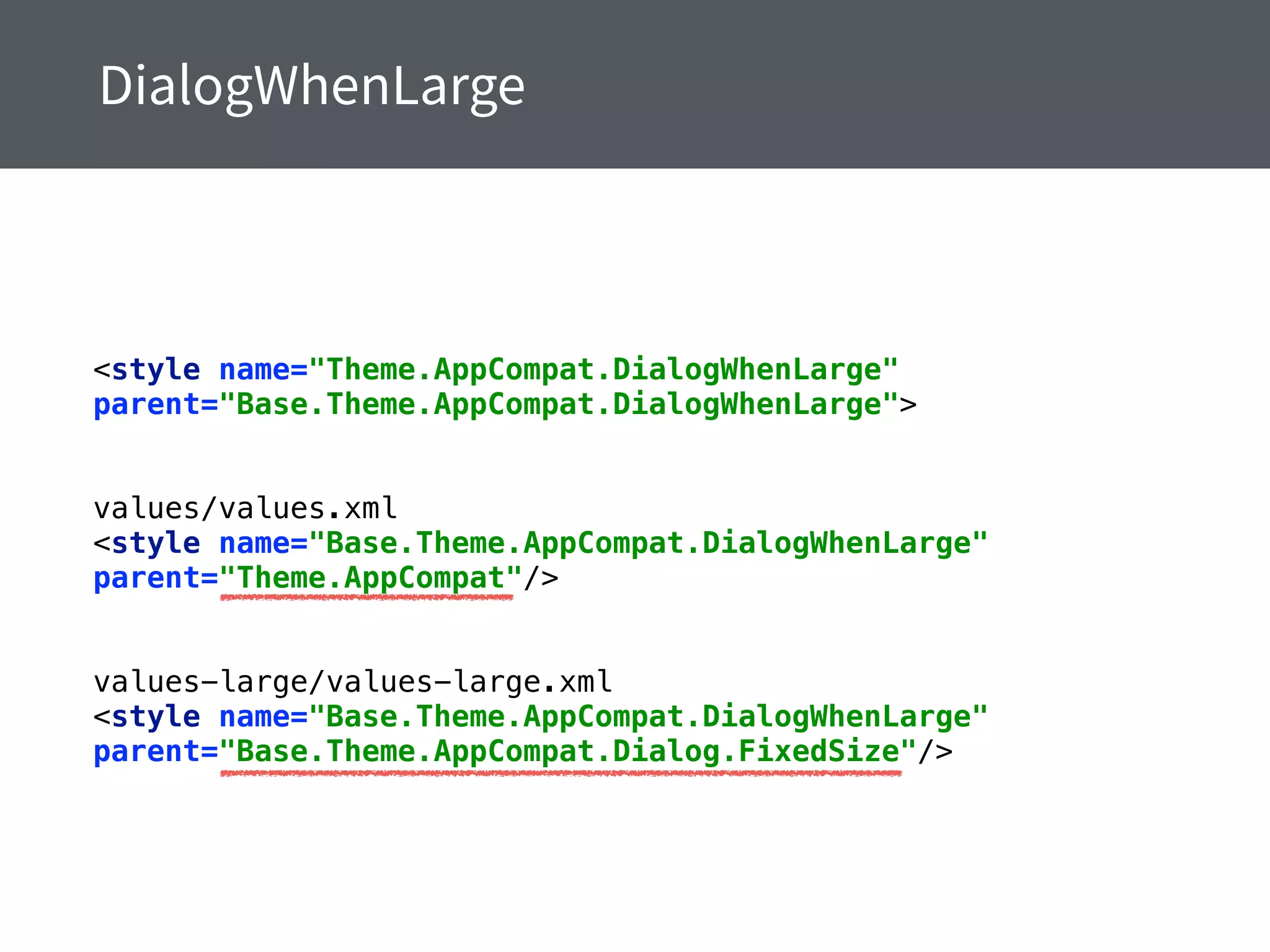 <style name="Theme.AppCompat.DialogWhenLarge"
parent="Base.Theme.AppCompat.DialogWhenLarge"> 
values/values.xml
<style name="Base.Theme.AppCompat.DialogWhenLarge"
parent="Theme.AppCompat"/> 
values-large/values-large.xml
<style name="Base.Theme.AppCompat.DialogWhenLarge"
parent="Base.Theme.AppCompat.Dialog.FixedSize"/>
 