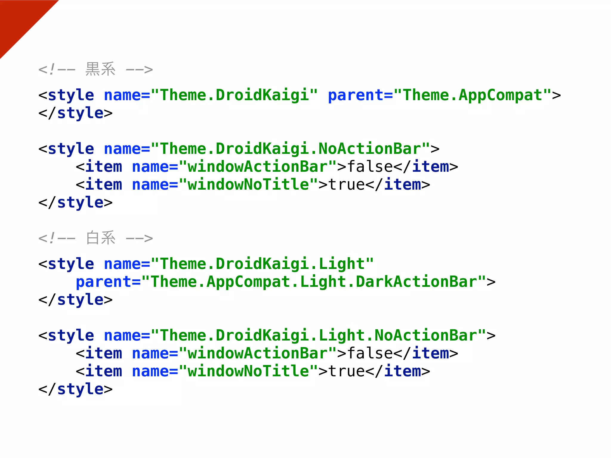 <!-- 黒系 --> 
<style name="Theme.DroidKaigi" parent="Theme.AppCompat"> 
</style> 
 
<style name="Theme.DroidKaigi.NoActionBar"> 
<item name="windowActionBar">false</item> 
<item name="windowNoTitle">true</item> 
</style> 
 
<!-- 白系 --> 
<style name="Theme.DroidKaigi.Light"
parent="Theme.AppCompat.Light.DarkActionBar"> 
</style> 
 
<style name="Theme.DroidKaigi.Light.NoActionBar"> 
<item name="windowActionBar">false</item> 
<item name="windowNoTitle">true</item> 
</style>
 