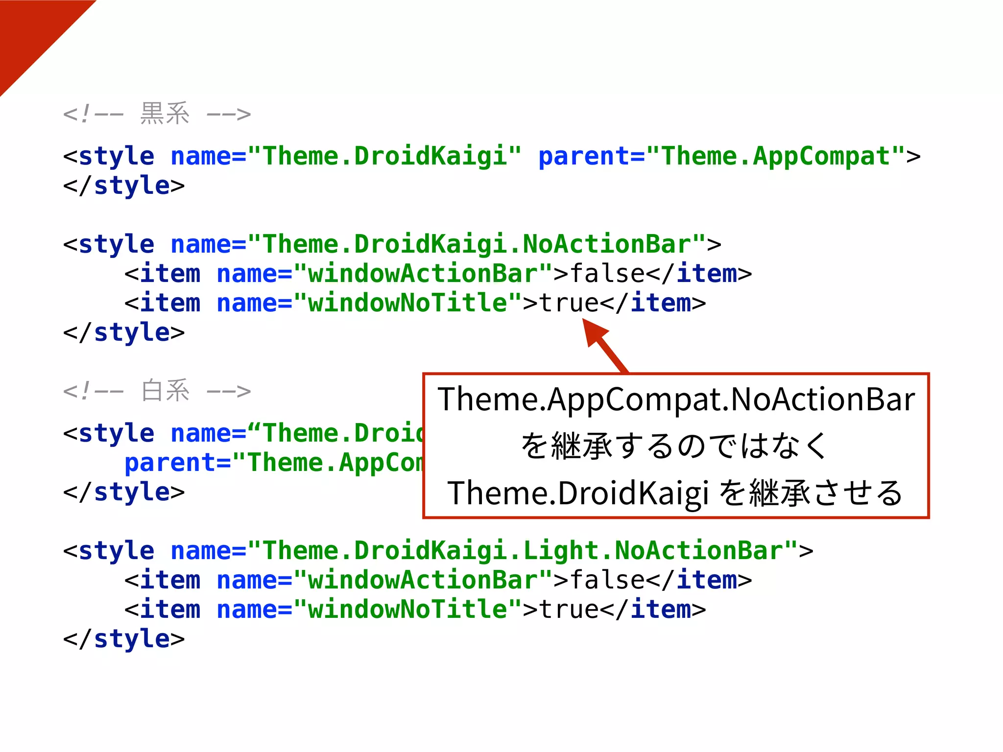 <!-- 黒系 --> 
<style name="Theme.DroidKaigi" parent="Theme.AppCompat"> 
</style> 
 
<style name="Theme.DroidKaigi.NoActionBar"> 
<item name="windowActionBar">false</item> 
<item name="windowNoTitle">true</item> 
</style> 
 
<!-- 白系 --> 
<style name=“Theme.DroidKaigi.Light"
parent="Theme.AppCompat.Light.DarkActionBar"> 
</style> 
 
<style name="Theme.DroidKaigi.Light.NoActionBar"> 
<item name="windowActionBar">false</item> 
<item name="windowNoTitle">true</item> 
</style>
 
