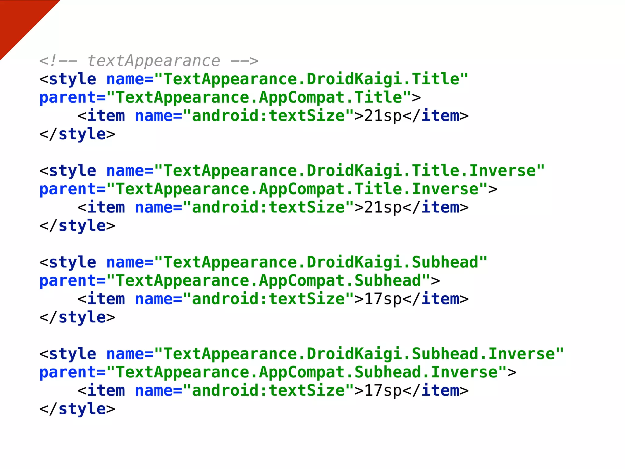 <!-- textAppearance --> 
<style name="TextAppearance.DroidKaigi.Title"
parent="TextAppearance.AppCompat.Title"> 
<item name="android:textSize">21sp</item> 
</style> 
 
<style name="TextAppearance.DroidKaigi.Title.Inverse"
parent="TextAppearance.AppCompat.Title.Inverse"> 
<item name="android:textSize">21sp</item> 
</style> 
 
<style name="TextAppearance.DroidKaigi.Subhead"
parent="TextAppearance.AppCompat.Subhead"> 
<item name="android:textSize">17sp</item> 
</style> 
 
<style name="TextAppearance.DroidKaigi.Subhead.Inverse"
parent="TextAppearance.AppCompat.Subhead.Inverse"> 
<item name="android:textSize">17sp</item> 
</style>
 
