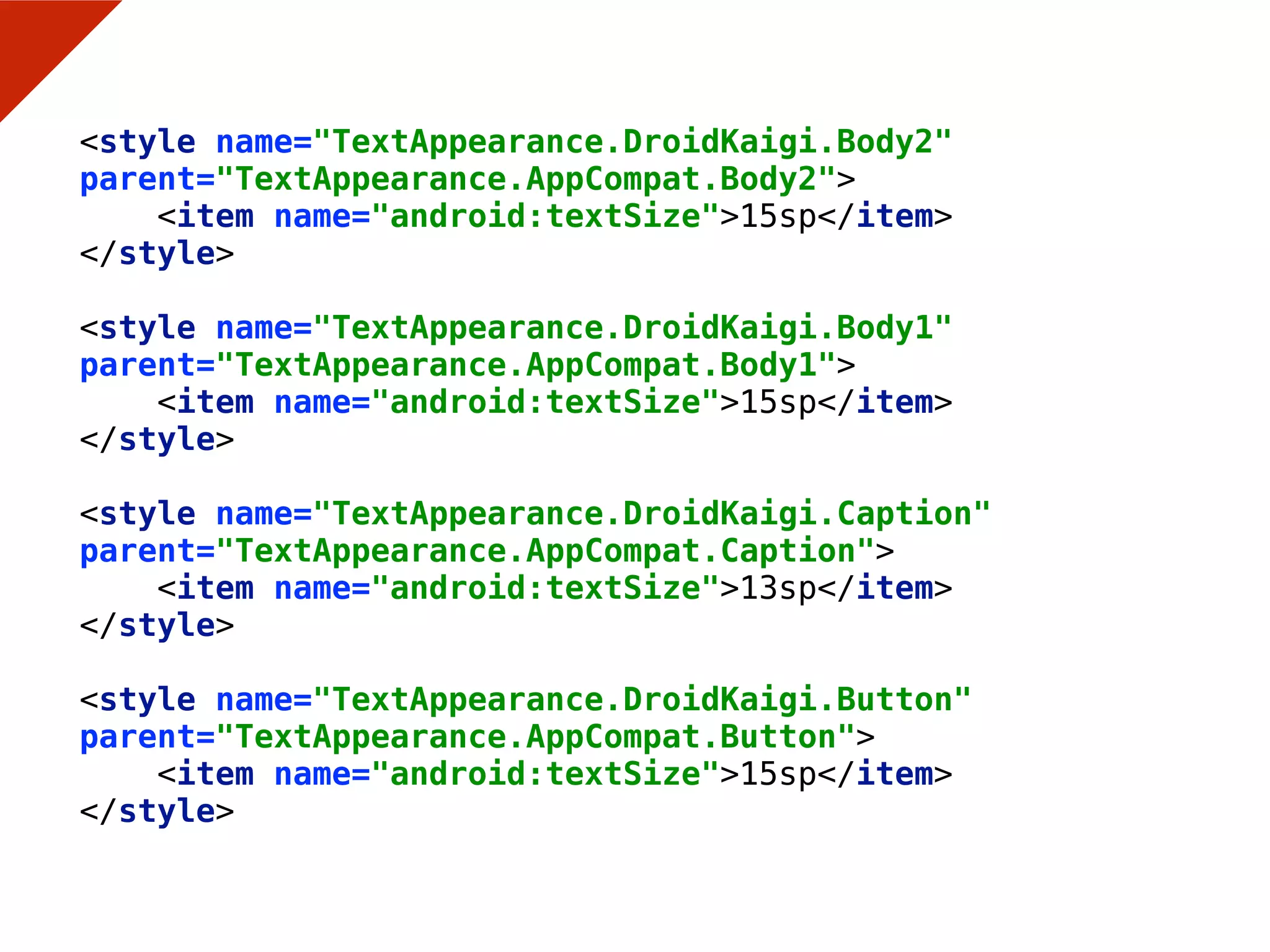 <style name="TextAppearance.DroidKaigi.Body2"
parent="TextAppearance.AppCompat.Body2"> 
<item name="android:textSize">15sp</item> 
</style> 
 
<style name="TextAppearance.DroidKaigi.Body1"
parent="TextAppearance.AppCompat.Body1"> 
<item name="android:textSize">15sp</item> 
</style> 
 
<style name="TextAppearance.DroidKaigi.Caption"
parent="TextAppearance.AppCompat.Caption"> 
<item name="android:textSize">13sp</item> 
</style> 
 
<style name="TextAppearance.DroidKaigi.Button"
parent="TextAppearance.AppCompat.Button"> 
<item name="android:textSize">15sp</item> 
</style>
 