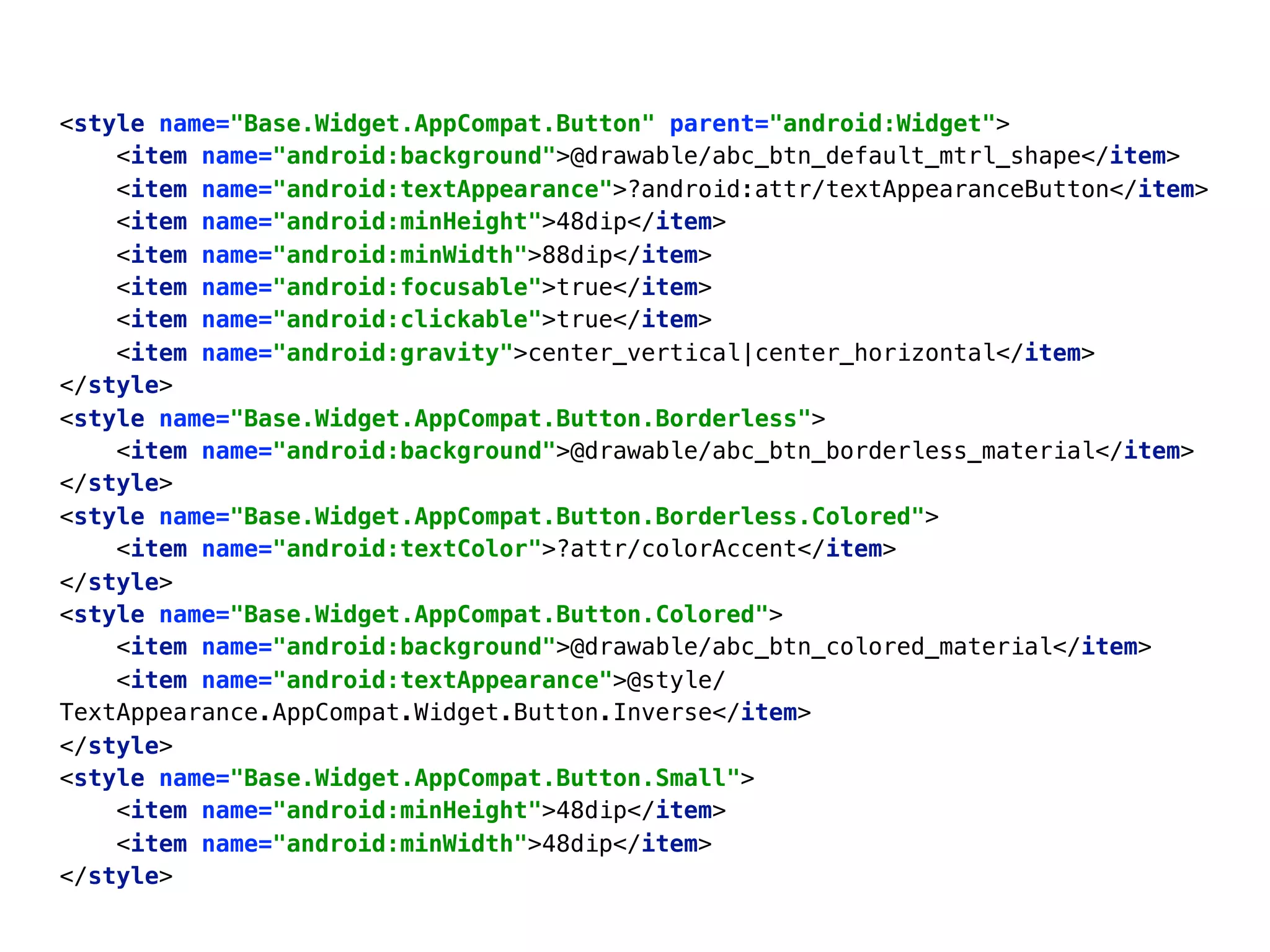 <style name="Base.Widget.AppCompat.Button" parent="android:Widget"> 
<item name="android:background">@drawable/abc_btn_default_mtrl_shape</item> 
<item name="android:textAppearance">?android:attr/textAppearanceButton</item> 
<item name="android:minHeight">48dip</item> 
<item name="android:minWidth">88dip</item> 
<item name="android:focusable">true</item> 
<item name="android:clickable">true</item> 
<item name="android:gravity">center_vertical|center_horizontal</item> 
</style> 
<style name="Base.Widget.AppCompat.Button.Borderless"> 
<item name="android:background">@drawable/abc_btn_borderless_material</item> 
</style> 
<style name="Base.Widget.AppCompat.Button.Borderless.Colored"> 
<item name="android:textColor">?attr/colorAccent</item> 
</style> 
<style name="Base.Widget.AppCompat.Button.Colored"> 
<item name="android:background">@drawable/abc_btn_colored_material</item> 
<item name="android:textAppearance">@style/
TextAppearance.AppCompat.Widget.Button.Inverse</item> 
</style> 
<style name="Base.Widget.AppCompat.Button.Small"> 
<item name="android:minHeight">48dip</item> 
<item name="android:minWidth">48dip</item> 
</style>
 
